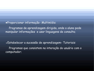 ●Proporcionar informação- Multimídia:
  Programas de aprendizagem dirigida, onde o aluno pode
manipular informações e usar linguagens de consulta;


●Estabelecer a sucessão de aprendizagem- Tutoriais:
  Programas que consistem na interação do usuário com o
computador;
 