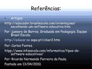 Referências:
•   Artigos:
http://educador.brasilescola.com/orientaçoes/
    escolhendo-um-software-educativo.htm
Por :jussara de Barros, Graduada em Pedagogia. Equipe
    Brasil Escola.
http://educar.no sapo.pt/ciber2.htm
Por: Carlos Fontes.
htpp://www.infoescola.com/informatica/tipos-de-
    software-educativos/
Por: Ricardo Normando Ferreira da Paula.
Postado em 13/04/2010.
 