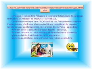 El uso del software por parte del docente proporciona numerosas ventajas, entre ellas:        Enriquece el campo de la Pedagogía al incorporar la tecnología de punta que revoluciona los métodos de enseñanza - aprendizaje.        Constituyen una nueva, atractiva, dinámica y rica fuente de conocimientos.Pueden adaptar el software a las características y necesidades de su grupo            teniendo en cuenta el diagnóstico en el proceso de enseñanza - aprendizaje.        Permiten elevar la calidad del proceso docente - educativo.        Permiten controlar las tareas docentes de forma individual o colectiva.        Muestran la interdisciplinariedad de las asignaturas.        Marca las posibilidades para una nueva clase más desarrolladora.