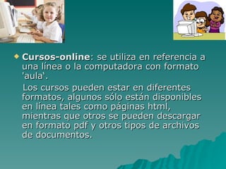 Cursos-online : se utiliza en referencia a una línea o la computadora con formato 'aula‘. Los cursos pueden estar en diferentes formatos, algunos sólo están disponibles en línea tales como páginas html, mientras que otros se pueden descargar en formato pdf y otros tipos de archivos de documentos.  