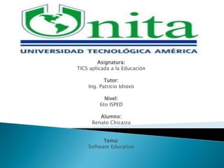 Asignatura:
TICS aplicada a la Educación

           Tutor:
    Ing. Patricio Idrovo

           Nivel:
         6to ISPED

         Alumno:
      Renato Chicaiza


          Tema:
    Software Educativo
 