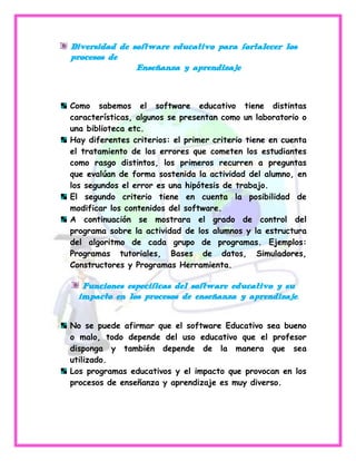 Diversidad de software educativo para fortalecer los
procesos de
               Enseñanza y aprendizaje



Como sabemos el software educativo tiene distintas
características, algunos se presentan como un laboratorio o
una biblioteca etc.
Hay diferentes criterios: el primer criterio tiene en cuenta
el tratamiento de los errores que cometen los estudiantes
como rasgo distintos, los primeros recurren a preguntas
que evalúan de forma sostenida la actividad del alumno, en
los segundos el error es una hipótesis de trabajo.
El segundo criterio tiene en cuenta la posibilidad de
modificar los contenidos del software.
A continuación se mostrara el grado de control del
programa sobre la actividad de los alumnos y la estructura
del algoritmo de cada grupo de programas. Ejemplos:
Programas tutoriales, Bases de datos, Simuladores,
Constructores y Programas Herramienta.

   Funciones especificas del software educativo y su
  impacto en los procesos de enseñanza y aprendizaje.


No se puede afirmar que el software Educativo sea bueno
o malo, todo depende del uso educativo que el profesor
disponga y también depende de la manera que sea
utilizado.
Los programas educativos y el impacto que provocan en los
procesos de enseñanza y aprendizaje es muy diverso.
 