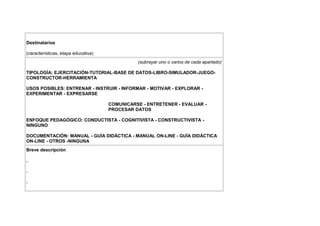 Destinatarios

(características, etapa educativa)
                                               (subrayar uno o varios de cada apartado)

TIPOLOGÍA: EJERCITACIÓN-TUTORIAL-BASE DE DATOS-LIBRO-SIMULADOR-JUEGO-
CONSTRUCTOR-HERRAMIENTA

USOS POSIBLES: ENTRENAR - INSTRUIR - INFORMAR - MOTIVAR - EXPLORAR -
EXPERIMENTAR - EXPRESARSE

                                     COMUNICARSE - ENTRETENER - EVALUAR -
                                     PROCESAR DATOS

ENFOQUE PEDAGÓGICO: CONDUCTISTA - COGNITIVISTA - CONSTRUCTIVISTA -
NINGUNO

DOCUMENTACIÓN: MANUAL - GUÍA DIDÁCTICA - MANUAL ON-LINE - GUÍA DIDÁCTICA
ON-LINE - OTROS -NINGUNA
Breve descripción

.

.

.
 