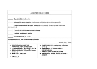 ASPECTOS PEDAGÓGICOS



_______ Capacidad de motivación

_______ Adecuación a los usuarios (contenidos, actividades, entorno comunicación)

_______ Potencialidad de los recursos didácticos (actividades, organizadores, preguntas,
tutorización...)

_______ Fomento de iniciativa y autoaprendizaje

_______ Enfoque pedagógico actual

_______ Documentación (SI TIENE)
Esfuerzo cognitivo que exigen sus actividades:

                                                                                marcar uno o varios
   •   CONTROL PSICOMOTRIZ                        •   RAZONAMIENTO (deductivo, inductivo,
   •   MEMORIZACIÓN /EVOCACIÓN                        crítico)
   •   COMPRENSIÓN / INTERPRETACIÓN               •   PENSAMIENTO DIVERGENTE /
   •   COMPARACIÓN / RELACIÓN (orden,                 IMAGINACIÓN
       clases...)                                 •   RESOLUCIÓN DE PROBLEMAS
   •   ANÁLISIS / SÍNTESIS                        •   EXPRESIÓN (verbal, escrita, gráfica...) /
                                                      CREAR
   •   CÁLCULO
 