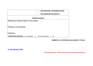 •   EXPLORACIÓN / EXPERIMENTACIÓN

                                                •   REFLEXIÓN METACOGNITIVA


                                    OBSERVACIONES
Ventajas que comporta respecto a otros medios

.

Problemas e inconvenientes

.

A destacar...

. IMPRESIÓN PERSONAL. me ha gustado:    si   no lo recomendaría:   si    no

                                                                        NOMBRE DE LA PERSONA EVALUADORA Y FECHA:




Dr. Pere Marquès (UAB)

                                                        Fuente(Fragmento ): http://www.xtec.cat/~pmarques/edusoft.htm
 