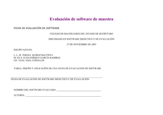 Evaluación de software de muestra

  FICHA DE EVALUACIÓN DE SOFTWARE

                                COLEGIO DE BACHILLERES DEL ESTADO DE QUERÈTARO

                               DIPLOMADO EN SOFTWARE DIDÀCTICO Y DE EVALUACIÒN

                                               27 DE NOVIEMBRE DE 2003

  EQUIPO AZULES:

  L. L. M. TERESA QUIROZ BAUTISTA
  M. EN S. JUAN ENRIQUE GARCÍA RAMÍREZ
  LIC. EXAL AXEL CEBALLOS


  TAREA: DISEÑO Y APLICACIÓN DE UNA FICHA DE EVALUACIÓN DE SOFTWARE



FICHA DE EVALUACIÓN DE SOFTWARE DIDÁCTICO Y DE EVALUACIÓN



  NOMBRE DEL SOFTWARE EVALUADO: ______________________________________

  AUTORÍA: _________________________________________________________________
 