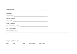 DISTRIBUIDOR: ____________________________________________________________


OBJETIVOS: _______________________________________________________________

CONTENIDOS: _____________________________________________________________

DESTINATARIOS: __________________________________________________________

TIPOLOGÍA: ________________________________________________________________

USOS POSIBLES: ____________________________________________________________

ENFOQUE PSICOLÓGICO: ____________________________________________________

DOCUMENTACIÓN: _________________________________________________________

DESCRIPCIÓN BREVE:
____________________________________________________________________________________________________________________
______________________________________




REQUISITOS TÉCNICOS:

CPU:   _____ 386       _______486        PENTIUM 1_______ PENTIUM 2_______
 