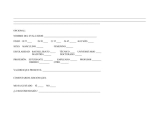 ____________________________________________________________________________________________________________________
____________________________________________________________________________________________________________________
____________________________________________________________________________


OPCIONAL:

NOMBRE DEL EVALUADOR: ______________________________________________

EDAD: 18 25 ____     26 30 ____   31 35 ____   36 45 ______ 46 O MÀS _____

SEXO: MASCULINO ______               FEMENINO ______

ESCOLARIDAD: BACHILLERATO _____           TÈCNICO ____ UNIVERSITARIO _____
             MAESTRÌA ______              DOCTORADO ______

PROFESIÒN: ESTUDIANTE ________   EMPLEADO ______             PROFESOR ________
           OBRERO _________    OTRO _______


VALORES QUE PRESENTA: ___________________________________________________


COMENTARIOS ADICIONALES:


ME HA GUSTADO      SÌ _____   NO _____

¿LO RECOMENDARÌA? ______________________________________________________
 