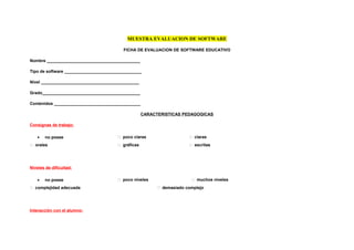 MUESTRA EVALUACION DE SOFTWARE

                                         FICHA DE EVALUACION DE SOFTWARE EDUCATIVO

Nombre ________________________________________

Tipo de software _________________________________

Nivel __________________________________________

Grado__________________________________________

Contenidos _____________________________________

                                                    CARACTERISTICAS PEDAGOGICAS

Consignas de trabajo:

   •   no posee                         poco claras                    claras
 orales                                gráficas                       escritas




Niveles de dificultad:

   •   no posee                         poco niveles                    muchos niveles
 complejidad adecuada                                     demasiado complejo




Interacción con el alumno:
 