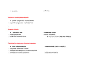 •   accesible                                          dificultosa




Interacción con el programa docente:

   •   permite agregar datos propios (abierto)
 no permite agregar datos propios (cerrado)




Lenguaje utilizado:

   •    adecuado al nivel                                 no adecuado al nivel
 errores gramaticales                                    errores ortográficos
 vocabulario extranjero / Cual?                            •   Es importante el idioma? SI / NO / PORQUE




Flexibilidad en relación con diferentes respuestas:

   •   no da posibilidad al error                          da la posibilidad al error (¿cuantos?)
 solo permite la respuesta correcta
 permite la salida del ejercicio sin dar la respuesta
 permite acceso a otras aplicaciones                      da ayudas orientativas
 