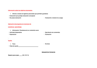Información sobre los objetivos alcanzados:

   •     Informe a través de registros personales que permiten guardarse
 Evaluación por puntaje evaluación conceptual
 No posee evaluación                                            Evaluación a través de un juego




Aplicación del programa en el proceso de

enseñanza –aprendizaje:

   •     Información / Enseñanza de un contenido nuevo
 Actividad disparadora                                          Ejercitación de contenidos
 Exploración                                                    Evaluación




Ayuda:

   •     Tiene                                                   No tiene
 Clase de ayuda:_______________________________




                                                             REQUISITOS TECNICOS

Espacio que ocupa: ____ (mb / kb / b)
 