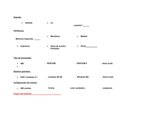 Soporte:

           •   diskette          •   cd
                                                              cuantos? ______

Periféricos:

                                 •   Micrófono                    •   Módem
  Memoria requerida: ______


   •   Impresora                 •   Placa de sonido /            •   Otros___________
                                     Parlantes



Tipo de procesador

   •   486                     PENTIUM                         PENTIUM II               otros (cual)
   •

Sistema operativo:

   •   DOS / windows 3.1         windows 95/ 98                Windows Me               Otros (cual)


Configuración de colores:

   •   256 colores               16 bits                 color verdadero                cualquiera


Origen del software:___________________________
 