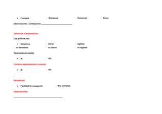 •   Freeware                   Shareware                  Comercial      Demo


Observaciones / Limitaciones _____________________________




Calidad de la presentación

Los gráficos son:

   •   llamativos                 claros                     legibles
 no llamativos                   no claros                  no legibles

Tiene música / sonido:

   •   SI                         NO


Contiene reglamentación o manual:

   •   SI                         NO




Versatilidad:

   •   Facilidad de navegación               Muy complejo


Observaciones:

______________________________________________
 