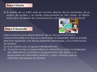 Etapa II Diseño

 El diseño de un MEC está en función directa de los resultados de la
  etapa de análisis y se divide básicamente en tres clases: el diseño
  educativo, el diseño de comunicación y el diseño computacional.



 Etapa III Desarrollo

Galvis propone que dependiendo de los recursos humanos y
computacionales con que se cuente para el desarrollo, éste se puede
efectuar siguiendo una de las presentes estrategias, o la combinación
de ambas:
a) Si se cuenta con un grupo interdisciplinario
b) Cuando no hay un especialista en informática cabe considerarse
   dos alternativas contratar la programación del diseño a un
   especialista en informática externo, o bien, intentar que los
   miembros del equipo se animen,
 