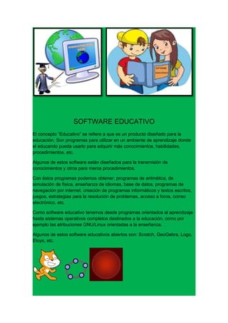 SOFTWARE EDUCATIVO
El concepto “Educativo” se refiere a que es un producto diseñado para la
educación. Son programas para utilizar en un ambiente de aprendizaje donde
el educando pueda usarlo para adquirir más conocimientos, habilidades,
procedimientos, etc.

Algunos de estos software están diseñados para la transmisión de
conocimientos y otros para meros procedimientos.

Con éstos programas podemos obtener: programas de aritmética, de
simulación de física, enseñanza de idiomas, base de datos, programas de
navegación por internet, creación de programas informáticos y textos escritos,
juegos, estrategias para la resolución de problemas, acceso a foros, correo
electrónico, etc.

Como software educativo tenemos desde programas orientados al aprendizaje
hasta sistemas operativos completos destinados a la educación, como por
ejemplo las atribuciones GNU/Linux orientadas a la enseñanza.

Algunos de estos software educativos abiertos son: Scratch, GeoGebra, Logo,
Etoys, etc.
 