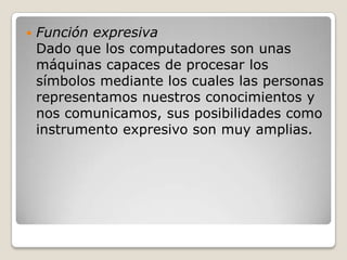    Función expresiva
    Dado que los computadores son unas
    máquinas capaces de procesar los
    símbolos mediante los cuales las personas
    representamos nuestros conocimientos y
    nos comunicamos, sus posibilidades como
    instrumento expresivo son muy amplias.
 