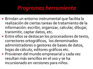    Brindan un entorno instrumental que facilita la
    realización de ciertas tareas de tratamiento de la
    información: escribir, organizar, calcular, dibujar,
    transmitir, captar datos, etc.
   Entre ellos se destacan los procesadores de texto,
    correctores ortográficos, los denominados
    administradores o gestores de bases de datos,
    hojas de cálculo, editores gráficos etc.
   Provienen del mundo empresarial y cada vez
    resultan más sencillos en el uso y se ha
    incursionado en versiones para niños.
 