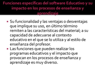    Su funcionalidad y las ventajas o desventajas
    que implique su uso, en último término
    remiten a las características del material; a su
    capacidad de adecuarse al contexto
    educativo en el que se lo utiliza y al estilo de
    enseñanza del profesor.
   Las funciones que pueden realizar los
    programas educativos y el impacto que
    provocan en los procesos de enseñanza y
    aprendizaje es muy diverso.
 