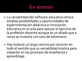    La versatilidad del software educativo ofrece
    amplias posibilidades y oportunidades de
    experimentación didáctica e innovación
    educativa en el aula para apoyar el ejercicio de
    la profesión docente aunque es un aliado que a
    veces se muestra con cara de adversario.

   Hay todavía un largo camino por recorrer en
    todo el sentido que su versatilidad implica para
    impactar en los procesos de enseñanza y
    aprendizaje.
 