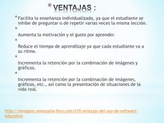 *
*Facilita la enseñanza individualizada, ya que el estudiante se
inhibe de preguntar o de repetir varias veces la misma lección.
*
Aumenta la motivación y el gusto por aprender.
*
Reduce el tiempo de aprendizaje ya que cada estudiante va a
su ritmo.
*
Incrementa la retención por la combinación de imágenes y
gráficos.
*
Incrementa la retención por la combinación de imágenes,
gráficos, etc., así como la presentación de situaciones de la
vida real.
http://tensapre.venezuela-foro.com/t10-ventajas-del-uso-de-software-
educativo
 