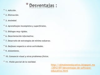 *
* 1. Adicción.
* 2. Distracción.
* 3. Ansiedad.
* 4. Aprendizajes incompletos y superficiales.
* 5. Diálogos muy rígidos.
* 6. Desorientación informativa.
* 7. Desarrollo de estrategias de mínimo esfuerzo.
* 8. Desfases respecto a otras actividades.
* 9. Aislamiento.
* 10. Cansancio visual y otros problemas físicos.
* 11. Visión parcial de la realidad.
http://almaleoneducativo.blogspot.mx
/2012/07/desventajas-de-software-
educativo.html
 