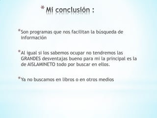 *
*Son programas que nos facilitan la búsqueda de
información
*Al igual si los sabemos ocupar no tendremos las
GRANDES desventajas bueno para mi la principal es la
de AISLAMINETO todo por buscar en ellos.
*Ya no buscamos en libros o en otros medios
 