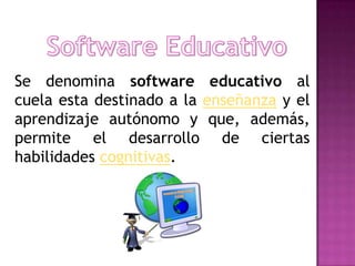 Se denomina software educativo al
cuela esta destinado a la enseñanza y el
aprendizaje autónomo y que, además,
permite el desarrollo de ciertas
habilidades cognitivas.
 