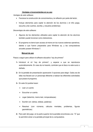 Ventajas e inconvenientes en su uso
Ventajas de este software:
•

Favorece la construcción de conocimientos y la reflexión por parte del lector.

•

Incluye elementos para captar la atención de los alumnos ( el niño juega,
escucha y lee cuentos, escribe, y resuelve problemas)

Desventajas de este software:
•

Algunos de los elementos utilizados para captar la atención de los alumnos
también puede funcionar como distractores.

•

El programa no tiene buen acceso al mismo en los nuevos sistemas operativos,
debido a que fueron preparados para Windows xp, y las computadoras
actuales poseen Windows 7.
Manual de uso

Pasos a seguir para utilizar el software educativo “soy de primero”
1- Introducir el cd “soy de primero”, y esperar a que se reproduzca
automáticamente. En caso de no hacerlo, controlar que el disco no este sucio o
dañado.
2- En la pantalla de presentación aparecerán 3 opciones para elegir. Cada una de
ellas nos llevará con un personaje diferente a realizar las diferentes actividades
que posee el programa.
3- En este Cd podrás hacer:
•

Leer un cuento

•

Escuchar un cuento.

•

Jugar (laberinto, memo test, rompecabezas)

•

Escribir con :(letras, silabas, palabras)

•

Resolver

(con

números,

cálculos

mentales,

problemas,

figuras

geométricas)
4- Para salir del juego, en la parte superior de la pantalla encontraras una “X” que
te permitirá volver a la pantalla principal de tu computadora.

9

 