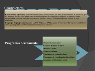 Constructores
Constructores específicos. Ponen a disposición de los estudiantes una serie de mecanismos de actuación que
les permiten llevar a cabo operaciones de un cierto grado de complejidad mediante la construcción de
determinados entornos, modelos o estructuras, y de esta manera avanzan en el conocimiento de una
disciplina.
Lenguajes de programación, como LOGO, PASCAL, BASIC..., que ofrecen unos "laboratorios simbólicos"
en los que se pueden construir un número ilimitado de entornos.

Programas herramienta

Procesadores de textos
Gestores de bases de datos
Hojas de cálculo.
Editores gráficos.
Programas de comunicaciones
Programas de experimentación asistida.
Lenguajes y sistemas de autor.

 