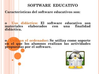 SOFTWARE EDUCATIVO
Características del software educativos son:
o   Uso didáctico: El software educativo son
materiales elaborados con una finalidad
didáctica.
o   Utilizan el ordenador: Se utiliza como soporte
en el que los alumnos realizan las actividades
propuestas por el software.
 