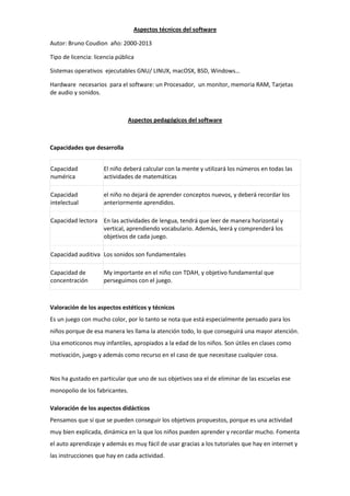 Aspectos técnicos del software
Autor: Bruno Coudion año: 2000-2013
Tipo de licencia: licencia pública
Sistemas operativos ejecutables GNU/ LINUX, macOSX, BSD, Windows…
Hardware necesarios para el software: un Procesador, un monitor, memoria RAM, Tarjetas
de audio y sonidos.
Aspectos pedagógicos del software
Capacidades que desarrolla
Capacidad
numérica
El niño deberá calcular con la mente y utilizará los números en todas las
actividades de matemáticas
Capacidad
intelectual
el niño no dejará de aprender conceptos nuevos, y deberá recordar los
anteriormente aprendidos.
Capacidad lectora En las actividades de lengua, tendrá que leer de manera horizontal y
vertical, aprendiendo vocabulario. Además, leerá y comprenderá los
objetivos de cada juego.
Capacidad auditiva Los sonidos son fundamentales
Capacidad de
concentración
My importante en el niño con TDAH, y objetivo fundamental que
perseguimos con el juego.
Valoración de los aspectos estéticos y técnicos
Es un juego con mucho color, por lo tanto se nota que está especialmente pensado para los
niños porque de esa manera les llama la atención todo, lo que conseguirá una mayor atención.
Usa emoticonos muy infantiles, apropiados a la edad de los niños. Son útiles en clases como
motivación, juego y además como recurso en el caso de que necesitase cualquier cosa.
Nos ha gustado en particular que uno de sus objetivos sea el de eliminar de las escuelas ese
monopolio de los fabricantes.
Valoración de los aspectos didácticos
Pensamos que sí que se pueden conseguir los objetivos propuestos, porque es una actividad
muy bien explicada, dinámica en la que los niños pueden aprender y recordar mucho. Fomenta
el auto aprendizaje y además es muy fácil de usar gracias a los tutoriales que hay en internet y
las instrucciones que hay en cada actividad.
 