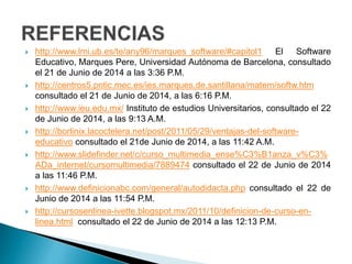  http://www.lmi.ub.es/te/any96/marques_software/#capitol1 El Software
Educativo, Marques Pere, Universidad Autónoma de Barcelona, consultado
el 21 de Junio de 2014 a las 3:36 P.M.
 http://centros5.pntic.mec.es/ies.marques.de.santillana/matem/softw.htm
consultado el 21 de Junio de 2014, a las 6:16 P.M.
 http://www.ieu.edu.mx/ Instituto de estudios Universitarios, consultado el 22
de Junio de 2014, a las 9:13 A.M.
 http://borlinix.lacoctelera.net/post/2011/05/29/ventajas-del-software-
educativo consultado el 21de Junio de 2014, a las 11:42 A.M.
 http://www.slidefinder.net/c/curso_multimedia_ense%C3%B1anza_v%C3%
ADa_internet/cursomultimedia/7889474 consultado el 22 de Junio de 2014
a las 11:46 P.M.
 http://www.definicionabc.com/general/autodidacta.php consultado el 22 de
Junio de 2014 a las 11:54 P.M.
 http://cursosenlinea-ivette.blogspot.mx/2011/10/definicion-de-curso-en-
linea.html consultado el 22 de Junio de 2014 a las 12:13 P.M.
 