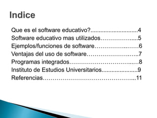 Que es el software educativo?.............................4
Software educativo mas utilizados…………….....5
Ejemplos/funciones de software……………..……6
Ventajas del uso de software………………….…..7
Programas integrados…………………………...…8
Instituto de Estudios Universitarios......................9
Referencias………………………………………...11
 