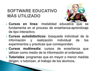  Cursos en línea: modalidad educativa que se
fundamenta en el proceso de enseñanza-aprendizaje
de tipo interactivo.
 Cursos autodidácticos: búsqueda individual de la
información y realización individual de los
experimentos y practicas que correspondan.
 Cursos multimedia: cursos de enseñanza que
utilizan como medio de la información el ordenador.
 Tutoriales: programas que en mayor o menor medida
dirigen, o tutorizan, el trabajo de los alumnos.
 