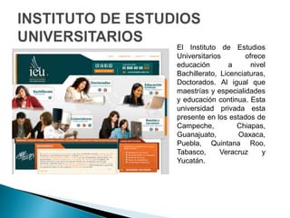 El Instituto de Estudios
Universitarios ofrece
educación a nivel
Bachillerato, Licenciaturas,
Doctorados. Al igual que
maestrías y especialidades
y educación continua. Esta
universidad privada esta
presente en los estados de
Campeche, Chiapas,
Guanajuato, Oaxaca,
Puebla, Quintana Roo,
Tabasco, Veracruz y
Yucatán.
 
