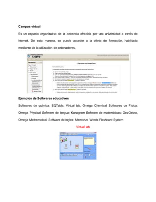 Campus virtual 
Es un espacio organizativo de la docencia ofrecida por una universidad a través de 
Internet. De esta manera, se puede acceder a la oferta de formación, habilitada 
mediante de la utilización de ordenadores. 
Ejemplos de Softwares educativos 
Softwares de química: EQTabla, Virtual lab, Omega Chemical Softwares de Física: 
Omega Physical Software de lengua: Kanagram Software de matemáticas: GeoGebra, 
Omega Mathematical Software de inglés: Memorize Words Flashcard System 
Virtual lab 
 