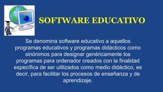 SOFTWARE EDUCATIVO 
Se denomina software educativo a aquellos 
programas educativos y programas didácticos como 
sinónimos para designar genéricamente los 
programas para ordenador creados con la finalidad 
específica de ser utilizados como medio didáctico, es 
decir, para facilitar los procesos de enseñanza y de 
aprendizaje. 
 