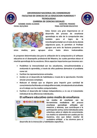 UNIVERSIDAD NACIONAL DEL CHIMBORAZO
FACULTAD DE CIENCIAS DE LA EDUCACION HUMANAS Y
TECNOLOGIAS
CARRERA DE CIENCIAS SOCIALES
NOMBRE: MARIA GUAMAN SEMESTRE: PRIMERO
FECHA: 24/11/2014 TEMA: SOFTWARE EDUCATIVO
Estos tienen una gran importancia en el
desarrollo del proceso de enseñanza
aprendizaje no sólo de la computación sino
también para el logro de la
interdisciplinariedad con el resto de las demás
asignaturas pues, le permiten al Profesor
agrupar una serie de factores presentes en
otros medios, pero agrupan otros hasta ahora inalcanzables.
Es proponer determinadas vías para la utilización de la computación y el software
educativo en el desempeño profesional del Maestro, las cuales permitan elevar el
nivel de aprendizaje de los escolares. Otros aspectos importantes que tenemos son:
 Posibilitan la interactividad con los estudiantes, retroalimentándolos y
evaluando lo aprendido, a través de ellos podemos demostrar el problema
como tal.
 Facilitan las representaciones animadas.
 Inciden en el desarrollo de habilidades a través de la ejercitación. Permite
simular procesos complejos.
 Reducen el tiempo que se dispone para impartir gran cantidad de
conocimientosfacilitandountrabajodiferenciado,introduciendoalestudiante
en el trabajo con los medios computarizados.
 Facilitan el desarrollo del trabajo independiente y a la vez el tratamiento
individual de las diferencias individuales.
El software educativo como medio de enseñanza
Los medios de enseñanza son las
herramientas mediadoras del proceso
enseñanza aprendizaje utilizadas por
maestros y alumnos, que contribuyen a la
participación activa, tanto individuales como
colectivas, sobre el objeto de conocimiento.
Los medios no solamente son usados por los
maestros, sino que deben resultar de
verdadera utilidad a los alumnos para el
desarrollo de la interacción y habilidades específicas.
 