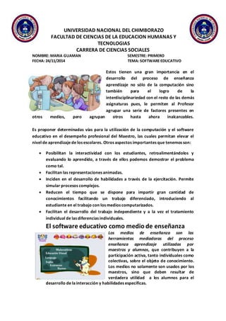 UNIVERSIDAD NACIONAL DEL CHIMBORAZO
FACULTAD DE CIENCIAS DE LA EDUCACION HUMANAS Y
TECNOLOGIAS
CARRERA DE CIENCIAS SOCIALES
NOMBRE: MARIA GUAMAN SEMESTRE: PRIMERO
FECHA: 24/11/2014 TEMA: SOFTWARE EDUCATIVO
Estos tienen una gran importancia en el
desarrollo del proceso de enseñanza
aprendizaje no sólo de la computación sino
también para el logro de la
interdisciplinariedad con el resto de las demás
asignaturas pues, le permiten al Profesor
agrupar una serie de factores presentes en
otros medios, pero agrupan otros hasta ahora inalcanzables.
Es proponer determinadas vías para la utilización de la computación y el software
educativo en el desempeño profesional del Maestro, las cuales permitan elevar el
nivel de aprendizaje de los escolares. Otros aspectos importantes que tenemos son:
 Posibilitan la interactividad con los estudiantes, retroalimentándolos y
evaluando lo aprendido, a través de ellos podemos demostrar el problema
como tal.
 Facilitan las representaciones animadas.
 Inciden en el desarrollo de habilidades a través de la ejercitación. Permite
simular procesos complejos.
 Reducen el tiempo que se dispone para impartir gran cantidad de
conocimientos facilitando un trabajo diferenciado, introduciendo al
estudiante en el trabajo con los medios computarizados.
 Facilitan el desarrollo del trabajo independiente y a la vez el tratamiento
individual de las diferencias individuales.
El software educativo como medio de enseñanza
Los medios de enseñanza son las
herramientas mediadoras del proceso
enseñanza aprendizaje utilizadas por
maestros y alumnos, que contribuyen a la
participación activa, tanto individuales como
colectivas, sobre el objeto de conocimiento.
Los medios no solamente son usados por los
maestros, sino que deben resultar de
verdadera utilidad a los alumnos para el
desarrollo de la interacción y habilidades específicas.
 