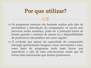 
 Os programas tutoriais são bastante usados pelo fato de
permitirem a introdução do computador na escola sem
provocar muita mudança, pode ser a principal forma de
ensino quando o número de alunos ou a disponibilidade
de professores não justifica um curso regular.
 É evidente que apesar da capacidade do computador
interagir apresentando imagens, cores, movimento e sons,
esses tipos de programas nada mais fazem que
reproduzir a sala de aula convencional, ainda que de
forma mais interessante que muitos professores.
Por que utilizar?
 