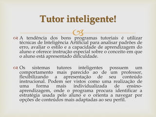  A tendência dos bons programas tutoriais é utilizar
técnicas de Inteligência Artificial para analisar padrões de
erro, avaliar o estilo e a capacidade de aprendizagem do
aluno e oferece instrução especial sobre o conceito em que
o aluno está apresentado dificuldade.
 Os sistemas tutores inteligentes possuem um
comportamento mais parecido ao de um professor,
flexibilizando a apresentação de seu conteúdo
instrucional. Podem ser vistos como uma realização de
uma forma mais individualizada de ensino-
aprendizagem, onde o programa procura identificar a
estratégia usada pelo aluno e o orienta a navegar por
opções de conteúdos mais adaptadas ao seu perfil.
Tutor inteligente!
 