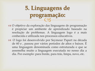 
 O objetivo da exploração das linguagens de programação
é propiciar um ambiente de aprendizado baseado na
resolução de problemas. A linguagem logo é a mais
conhecida e utilizada nos processos educativos.
 O logo foi desenvolvido por Seymour Papert na década
de 60 e , passou por vários períodos de altos e baixos. É
uma linguagem denominada como estruturada e que se
assemelha muito a linguagem executada no nosso dia a
dia. Por exemplo: para frente, para trás, limpa, novo, etc.
5. Linguagens de
programação:
 
