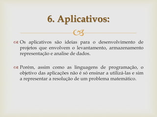 
 Os aplicativos são ideias para o desenvolvimento de
projetos que envolvem o levantamento, armazenamento
representação e analise de dados.
 Porém, assim como as linguagens de programação, o
objetivo das aplicações não é só ensinar a utilizá-las e sim
a representar a resolução de um problema matemático.
6. Aplicativos:
 
