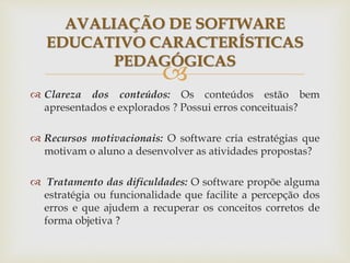 
 Clareza dos conteúdos: Os conteúdos estão bem
apresentados e explorados ? Possui erros conceituais?
 Recursos motivacionais: O software cria estratégias que
motivam o aluno a desenvolver as atividades propostas?
 Tratamento das dificuldades: O software propõe alguma
estratégia ou funcionalidade que facilite a percepção dos
erros e que ajudem a recuperar os conceitos corretos de
forma objetiva ?
AVALIAÇÃO DE SOFTWARE
EDUCATIVO CARACTERÍSTICAS
PEDAGÓGICAS
 