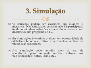
 As situações podem ser classificas em estáticas e
interativas. Nas simulações estáticas não há participação
do aluno, são demonstrações a que o aluno assiste, como
um filme ou um programa de TV.
 Nas simulações interativas o aluno tem oportunidade de
estabelecer hipóteses, realizar experimentos, verificar ou
refutar suas suposições.
 Uma simulação pode permitir, além do uso de
laboratórios, operar um reator nuclear, controlar uma
rede de hospitais, hotéis, lojas e etc...
3. Simulação
 