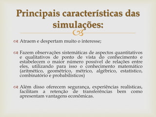 
 Atraem e despertam muito o interesse;
 Fazem observações sistemáticas de aspectos quantitativos
e qualitativos de ponto de vista do conhecimento e
estabelecem o maior número possível de relações entre
eles, utilizando para isso o conhecimento matemático
(aritmético, geométrico, métrico, algébrico, estatístico,
combinatório e probabilísticos)
 Além disso oferecem segurança, experiências realísticas,
facilitam a retenção de transferências bem como
apresentam vantagens econômicas.
Principais características das
simulações:
 