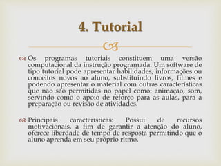 
 Os programas tutoriais constituem uma versão
computacional da instrução programada. Um software de
tipo tutorial pode apresentar habilidades, informações ou
conceitos novos ao aluno, substituindo livros, filmes e
podendo apresentar o material com outras características
que não são permitidas no papel como: animação, som,
servindo como o apoio de reforço para as aulas, para a
preparação ou revisão de atividades.
 Principais características: Possui de recursos
motivacionais, a fim de garantir a atenção do aluno,
oferece liberdade de tempo de resposta permitindo que o
aluno aprenda em seu próprio ritmo.
4. Tutorial
 