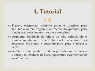 
 Fornece orientação incluindo pistas e diretrizes para
facilitar a aprendizagem e apresentando questões para
ajudar o aluno a descobrir regras e conceitos.
 Apresenta facilidade de leitura da tela, estimulando o
aluno-computador, fornece feedback, analisando as
respostas incorretas e encaminhando para a resposta
certa.
 Avalia o desempenho do aluno para determinar se ele
alcançou os objetivos da lição, registrando e apresentando
relatório dos
4. Tutorial
 