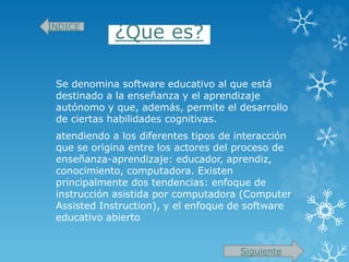 ¿Que es?
Se denomina software educativo al que está
destinado a la enseñanza y el aprendizaje
autónomo y que, además, permite el desarrollo
de ciertas habilidades cognitivas.
atendiendo a los diferentes tipos de interacción
que se origina entre los actores del proceso de
enseñanza-aprendizaje: educador, aprendiz,
conocimiento, computadora. Existen
principalmente dos tendencias: enfoque de
instrucción asistida por computadora (Computer
Assisted Instruction), y el enfoque de software
educativo abierto
INDICE
Siguiente
 