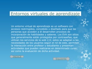 Entornos virtuales de aprendizaje
Un entorno virtual de aprendizaje es un software con
accesos restringidos, concebido y diseñado para que las
personas que acceden a él desarrollen procesos de
incorporación de habilidades y saberes. Los EVA son sitios
que generalmente están protegidos por contraseñas, que
utilizan los servicios de la web 2.0; estos se adaptan a las
necesidades de los usuarios según el rol de este, permiten
la interacción entre profesor y estudiante y presentan
actividades que pueden realizarse en determinado curso;
así como la evaluación de dicha actividad.
INDICE
Siguiente
 